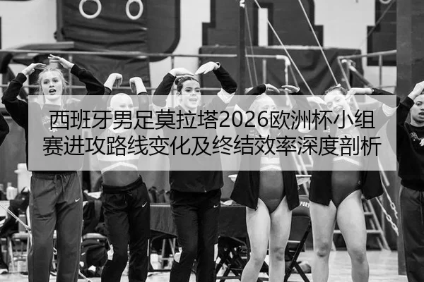 西班牙男足莫拉塔2026欧洲杯小组赛进攻路线变化及终结效率深度剖析